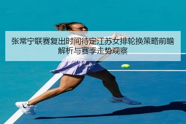 张常宁联赛复出时间待定江苏女排轮换策略前瞻解析与赛季走势观察